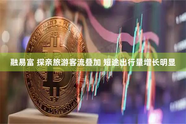 融易富 探亲旅游客流叠加 短途出行量增长明显