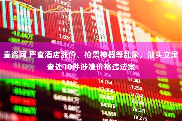 壹资网 严查酒店涨价、抢票神器等乱象，汕头立案查处10件涉嫌价格违法案