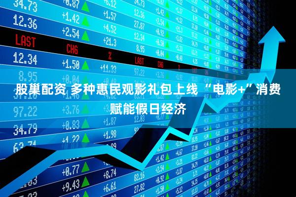 股巢配资 多种惠民观影礼包上线 “电影+”消费赋能假日经济