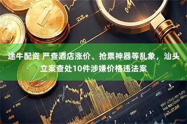 途牛配资 严查酒店涨价、抢票神器等乱象，汕头立案查处10件涉嫌价格违法案