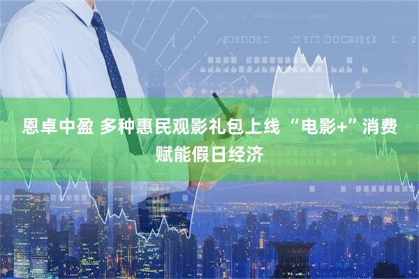 恩卓中盈 多种惠民观影礼包上线 “电影+”消费赋能假日经济