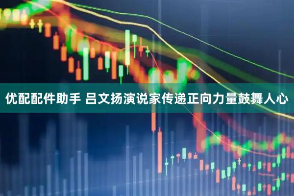 优配配件助手 吕文扬演说家传递正向力量鼓舞人心