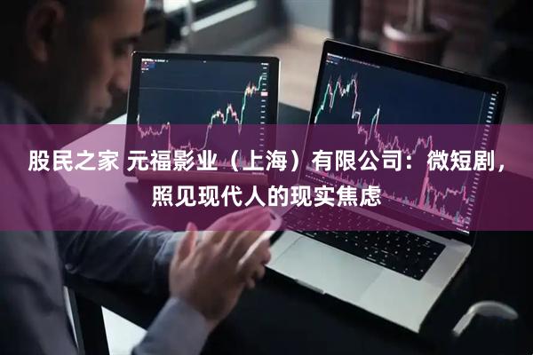 股民之家 元福影业（上海）有限公司：微短剧，照见现代人的现实焦虑