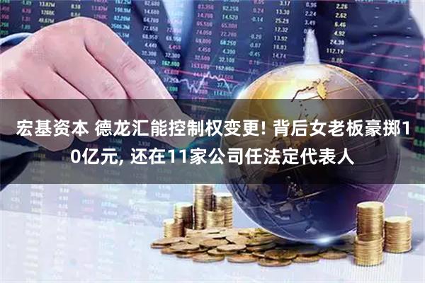 宏基资本 德龙汇能控制权变更! 背后女老板豪掷10亿元, 还在11家公司任法定代表人