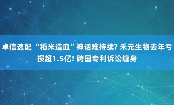 卓信速配 “稻米造血”神话难持续? 禾元生物去年亏损超1.5亿! 跨国专利诉讼缠身