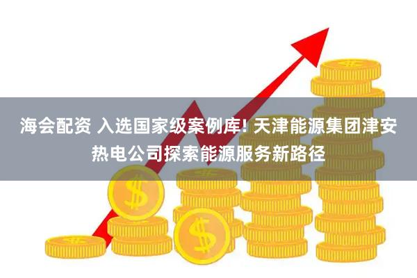 海会配资 入选国家级案例库! 天津能源集团津安热电公司探索能源服务新路径