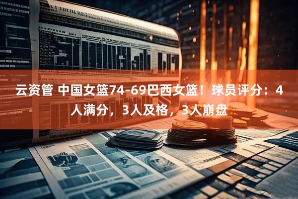 云资管 中国女篮74-69巴西女篮！球员评分：4人满分，3人及格，3人崩盘