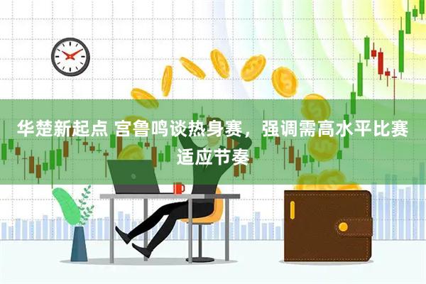 华楚新起点 宫鲁鸣谈热身赛，强调需高水平比赛适应节奏