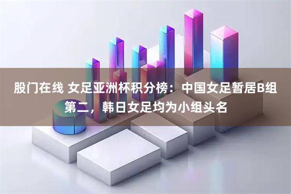 股门在线 女足亚洲杯积分榜：中国女足暂居B组第二，韩日女足均为小组头名