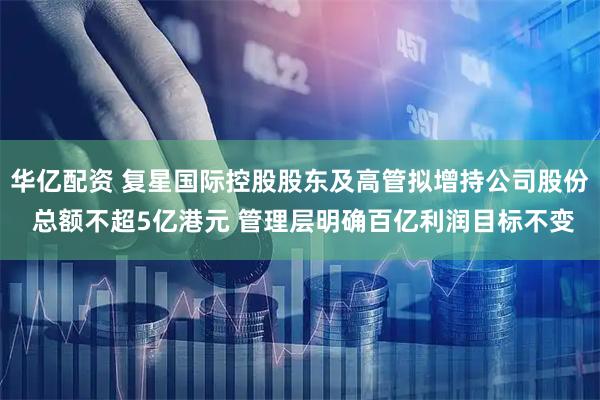 华亿配资 复星国际控股股东及高管拟增持公司股份 总额不超5亿港元 管理层明确百亿利润目标不变