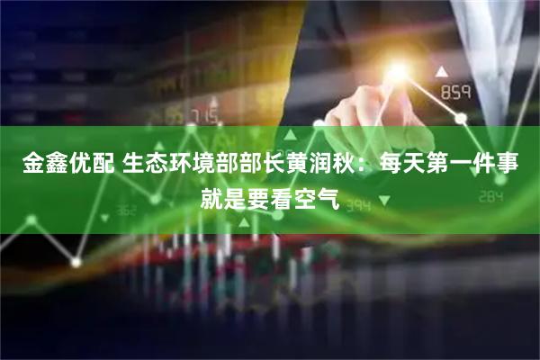金鑫优配 生态环境部部长黄润秋：每天第一件事就是要看空气