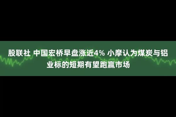 股联社 中国宏桥早盘涨近4% 小摩认为煤炭与铝业标的短期有望跑赢市场