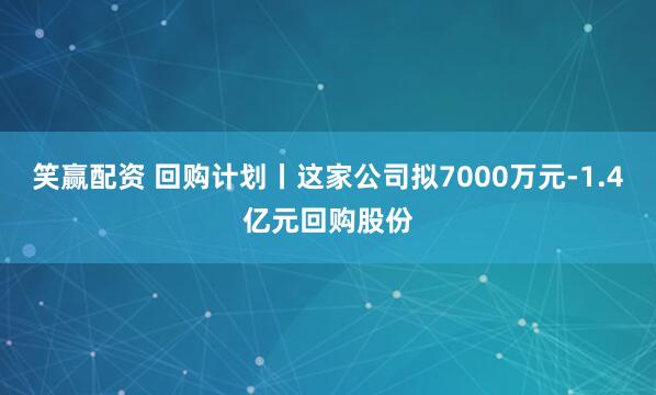 笑赢配资 回购计划丨这家公司拟7000万元-1.4亿元回购股份