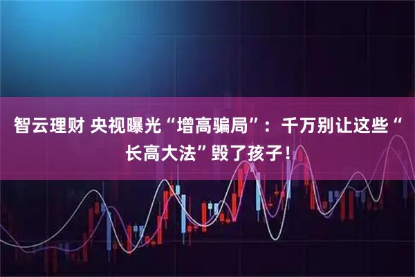 智云理财 央视曝光“增高骗局”:千万别让这些“长高大法”毁了孩子!