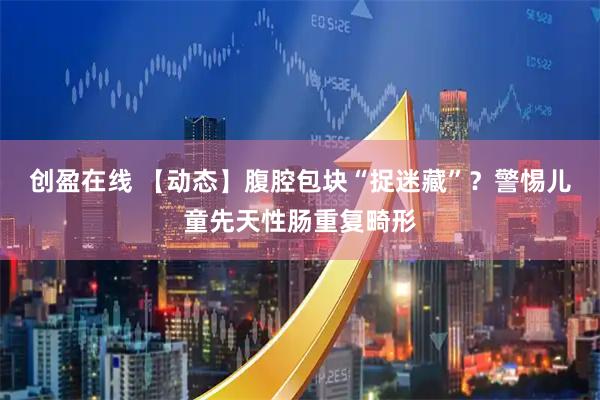 创盈在线 【动态】腹腔包块“捉迷藏”?警惕儿童先天性肠重复畸形