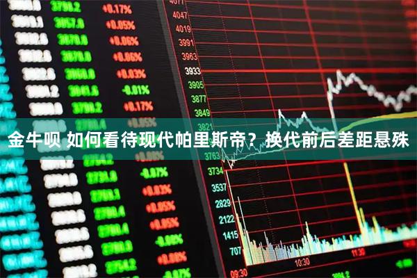 金牛呗 如何看待现代帕里斯帝？换代前后差距悬殊