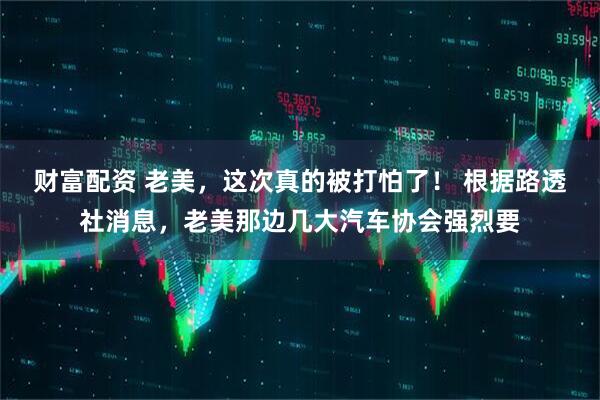 财富配资 老美，这次真的被打怕了！ 根据路透社消息，老美那边几大汽车协会强烈要