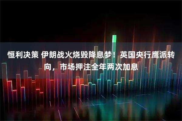 恒利决策 伊朗战火烧毁降息梦！英国央行鹰派转向，市场押注全年两次加息