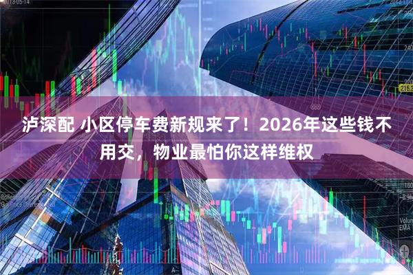 泸深配 小区停车费新规来了！2026年这些钱不用交，物业最怕你这样维权