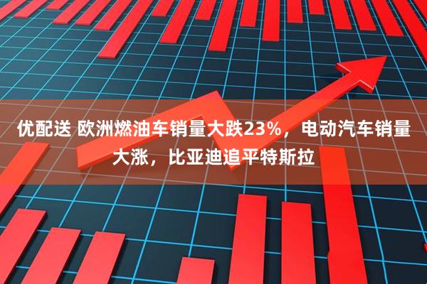 优配送 欧洲燃油车销量大跌23%，电动汽车销量大涨，比亚迪追平特斯拉