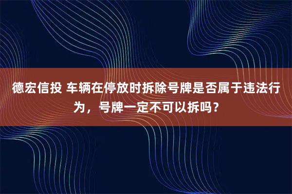 德宏信投 车辆在停放时拆除号牌是否属于违法行为，号牌一定不可以拆吗？