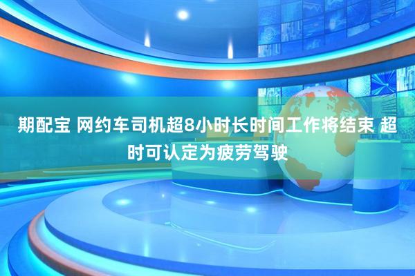 期配宝 网约车司机超8小时长时间工作将结束 超时可认定为疲劳驾驶