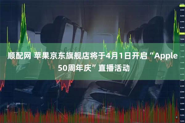 顺配网 苹果京东旗舰店将于4月1日开启“Apple 50周年庆”直播活动