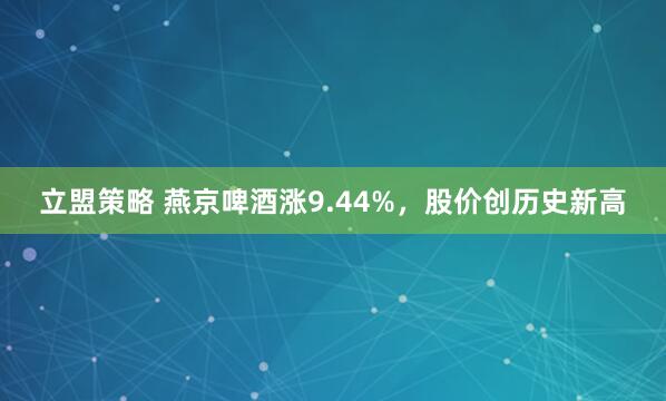 立盟策略 燕京啤酒涨9.44%，股价创历史新高