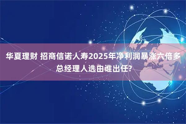 华夏理财 招商信诺人寿2025年净利润暴涨六倍多 总经理人选由谁出任?