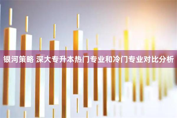 银河策略 深大专升本热门专业和冷门专业对比分析