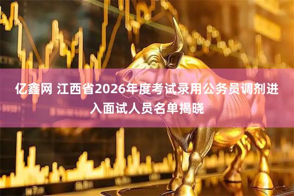 亿鑫网 江西省2026年度考试录用公务员调剂进入面试人员名单揭晓