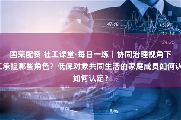 国荣配资 社工课堂·每日一练丨协同治理视角下社工承担哪些角色？低保对象共同生活的家庭成员如何认定？