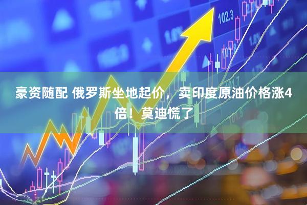 豪资随配 俄罗斯坐地起价，卖印度原油价格涨4倍！莫迪慌了