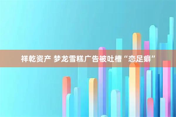 祥乾资产 梦龙雪糕广告被吐槽“恋足癖”