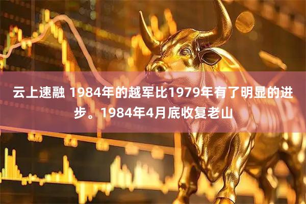 云上速融 1984年的越军比1979年有了明显的进步。1984年4月底收复老山