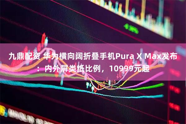 九鼎配资 华为横向阔折叠手机Pura X Max发布：内外屏类纸比例，10999元起