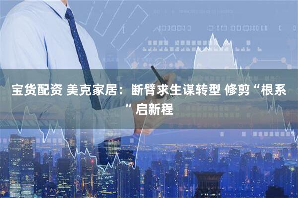 宝货配资 美克家居：断臂求生谋转型 修剪“根系”启新程