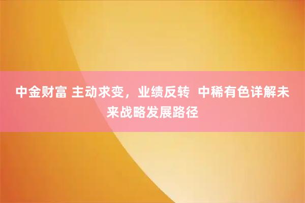 中金财富 主动求变，业绩反转  中稀有色详解未来战略发展路径