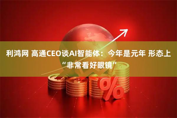 利鸿网 高通CEO谈AI智能体：今年是元年 形态上“非常看好眼镜”