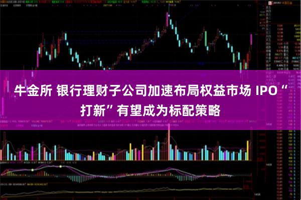 牛金所 银行理财子公司加速布局权益市场 IPO“打新”有望成为标配策略