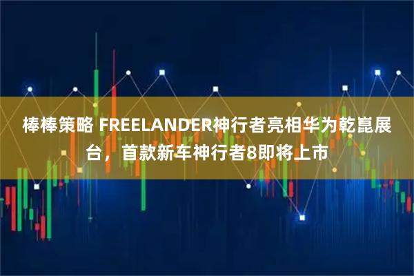 棒棒策略 FREELANDER神行者亮相华为乾崑展台，首款新车神行者8即将上市