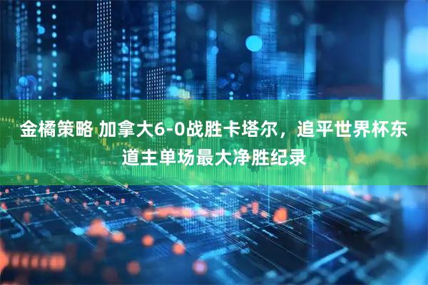 金橘策略 加拿大6-0战胜卡塔尔，追平世界杯东道主单场最大净胜纪录
