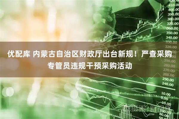 优配库 内蒙古自治区财政厅出台新规！严查采购专管员违规干预采购活动