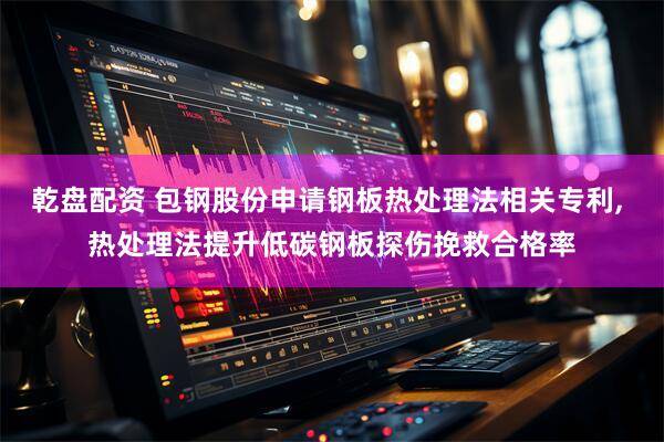 乾盘配资 包钢股份申请钢板热处理法相关专利, 热处理法提升低碳钢板探伤挽救合格率