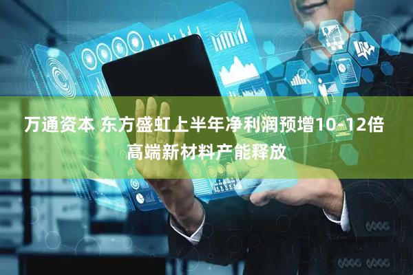 万通资本 东方盛虹上半年净利润预增10-12倍 高端新材料产能释放
