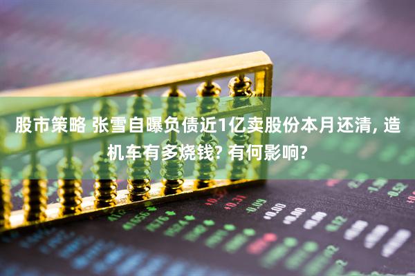 股市策略 张雪自曝负债近1亿卖股份本月还清, 造机车有多烧钱? 有何影响?