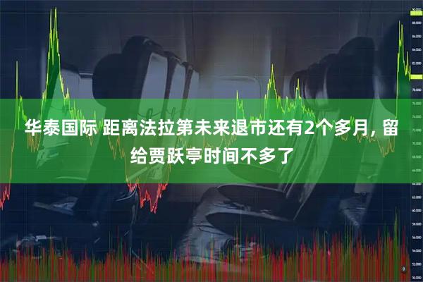 华泰国际 距离法拉第未来退市还有2个多月, 留给贾跃亭时间不多了