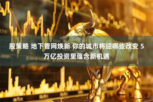 股策略 地下管网焕新 你的城市将迎哪些改变 5万亿投资里蕴含新机遇