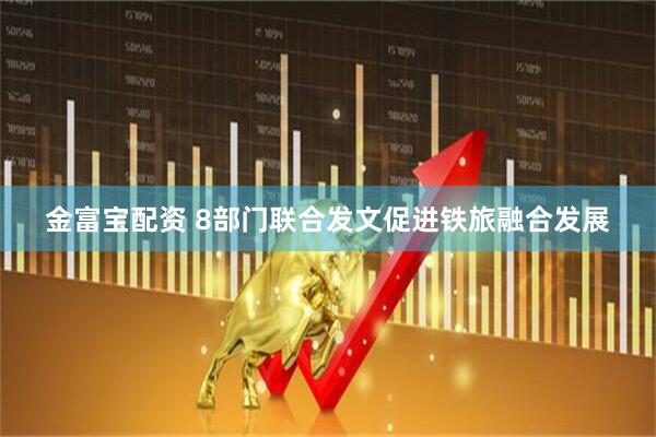金富宝配资 8部门联合发文促进铁旅融合发展
