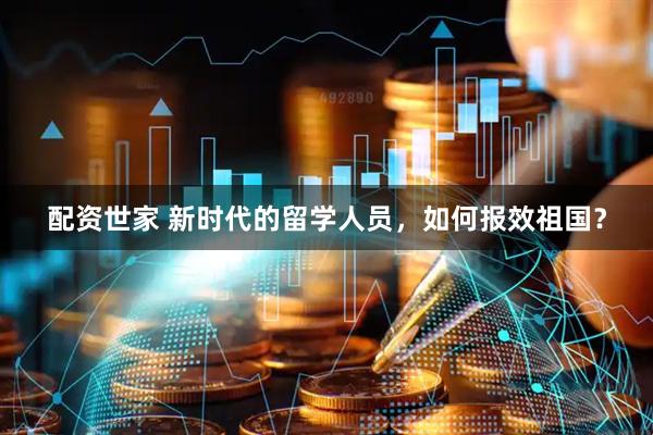 配资世家 新时代的留学人员，如何报效祖国？